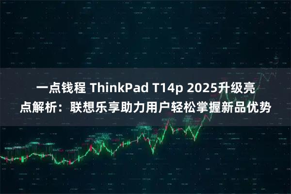一点钱程 ThinkPad T14p 2025升级亮点解析：联想乐享助力用户轻松掌握新品优势