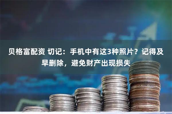 贝格富配资 切记：手机中有这3种照片？记得及早删除，避免财产出现损失