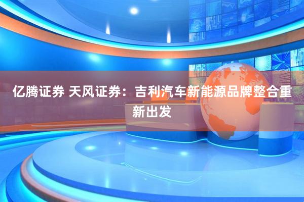 亿腾证券 天风证券:吉利汽车新能源品牌整合重新出发