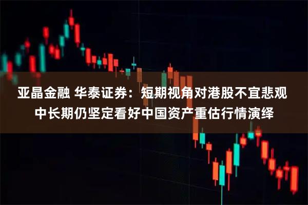 亚晶金融 华泰证券:短期视角对港股不宜悲观 中长期仍坚定看好中国资产重估行情演绎