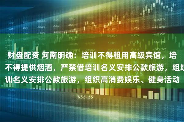 财盘配资 河南明确:培训不得租用高级宾馆,培训用餐不得上高档菜肴、不得提供烟酒,严禁借培训名义安排公款旅游,组织高消费娱乐、健身活动