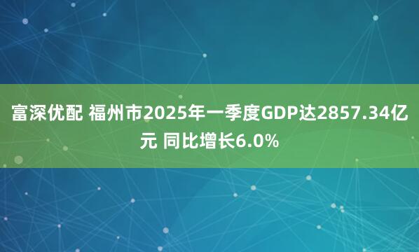 富深优配 福州市2025年一季度GDP达2857.34亿元 同比增长6.0%