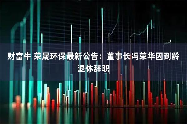 财富牛 荣晟环保最新公告：董事长冯荣华因到龄退休辞职