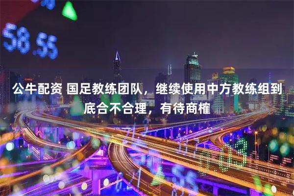 公牛配资 国足教练团队,继续使用中方教练组到底合不合理,有待商榷