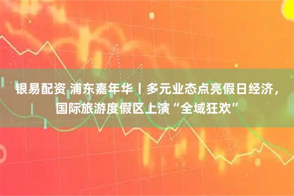 银易配资 浦东嘉年华丨多元业态点亮假日经济,国际旅游度假区上演“全域狂欢”