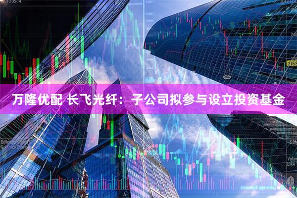 万隆优配 长飞光纤：子公司拟参与设立投资基金