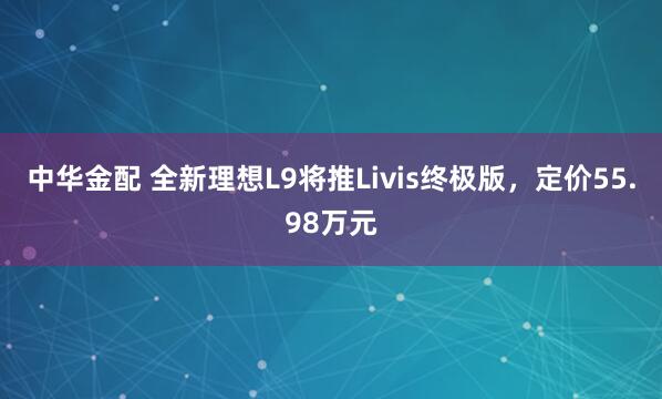 中华金配 全新理想L9将推Livis终极版，定价55.98万元