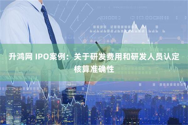 升鸿网 IPO案例：关于研发费用和研发人员认定核算准确性