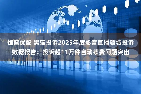 恒盛优配 黑猫投诉2025年度影音直播领域投诉数据报告：投诉超11万件自动续费问题突出