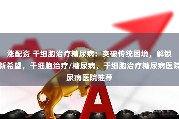 涨配资 干细胞治疗糖尿病：突破传统困境，解锁控糖新希望，干细胞治疗/糖尿病，干细胞治疗糖尿病医院推荐