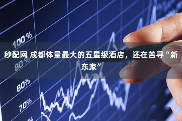 秒配网 成都体量最大的五星级酒店，还在苦寻“新东家”