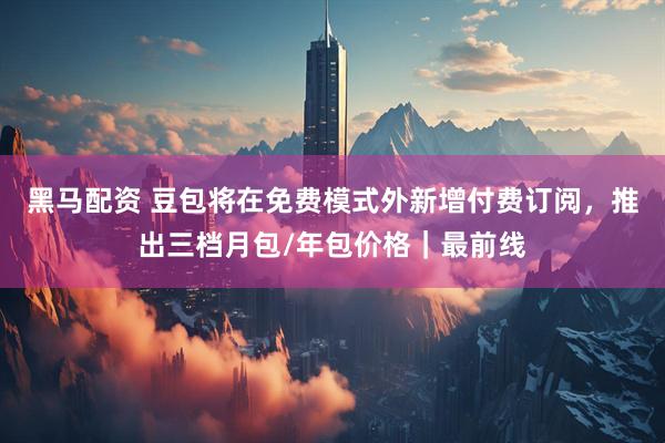 黑马配资 豆包将在免费模式外新增付费订阅，推出三档月包/年包价格｜最前线