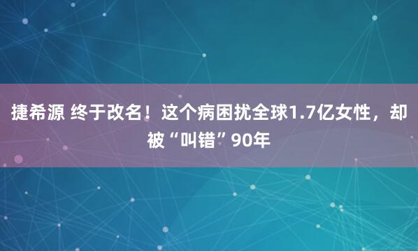 捷希源 终于改名！这个病困扰全球1.7亿女性，却被“叫错”90年